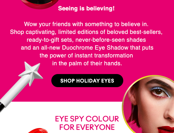 Seeing is believing! 

Wow your friends with something to believe in.  Shop captivating, limited editions of beloved best-sellers,  ready-to-gift sets, never-before-seen shades  and an all-new Duochrome Eye Shadow that puts the power of instant transformation  in the palm of their hands.

SHOP HOLIDAY EYES

EYE SPY COLOUR FOR EVERYONE