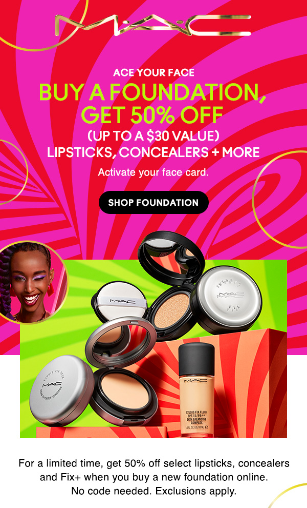 M•A•C

ACE YOUR FACE

BUY A FOUNDATION, GET 50% OFF

(UP TO A $30 VALUE)
LIPSTICKS, CONCEALERS + MORE

Activate your face card.

SHOP FOUNDATION

For a limited time, get 50% off select lipsticks, concealers and Fix+ when you buy a new foundation online.
No code needed. Exclusions apply.