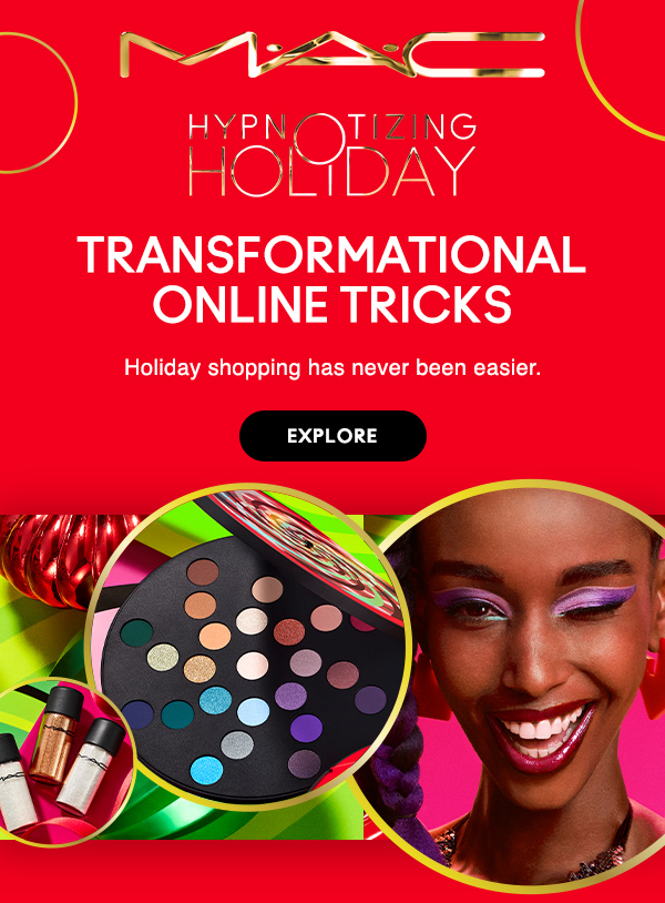 M•A•C

HYPNOTIZING HOLIDAY

TRANSFORMATIONAL ONLINE TRICKS

Holiday shopping has never been easier.

EXPLORE
