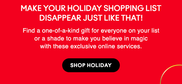 Make your holiday shopping list disappear just like that!

Find a one-of-a-kind gift for everyone on your list 
or a shade to make you believe in magic 
with these exclusive online services.

SHOP HOLIDAY