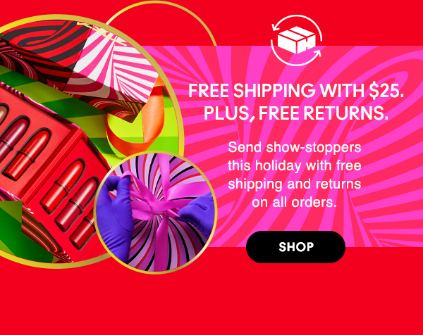 FREE SHIPPING WITH $25.<br />
PLUS, FREE RETURNS.
                                
Send show-stoppers this holiday with free shipping and returns on all orders.

SHOP
