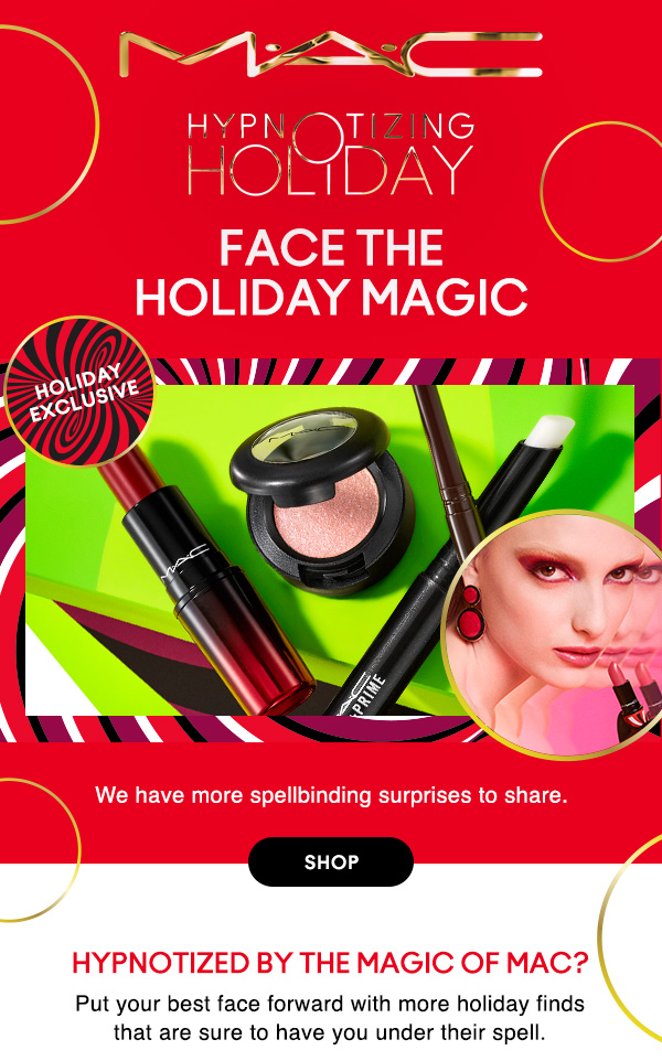 M•A•C

HYPNOTIZING HOLIDAY

holiday
exclusive

FACE THE 
HOLIDAY MAGIC

We have more spellbinding surprises to share.

SHOP

Hypnotized by the magic of M•A•C?
Put your best face forward with more holiday finds 
that are sure to have you under their spell. 