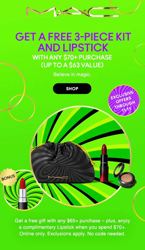 M•A•C
                                
exclusive
offers
through
11.11

GET A FREE 3-PIECE KIT AND LIPSTICK
AND LIPSTICK 

WITH ANY $70+ PURCHASE
(UP TO A $63 VALUE)

Believe in magic.

SHOP

Get a free gift with any $65+ purchase – plus, enjoy
a complimentary Lipstick when you spend $70+.
Online only. Exclusions apply. No code needed.