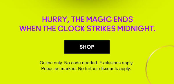 Hurry, the magic ends
when the clock strikes midnight. 
                                
SHOP

Online only. No code needed. Exclusions apply. 
Prices as marked. No further discounts apply.