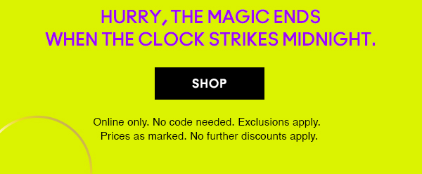 Hurry, the magic ends
when the clock strikes midnight. 
                                
SHOP

Online only. No code needed. Exclusions apply. 
Prices as marked. No further discounts apply.
