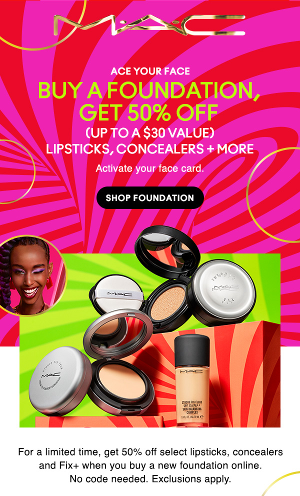 M•A•C

ACE YOUR FACE

BUY A FOUNDATION, GET 50% OFF

(UP TO A $30 VALUE)
LIPSTICKS, CONCEALERS + MORE

Activate your face card.

SHOP FOUNDATION

For a limited time, get 50% off select lipsticks, concealers and Fix+ when you buy a new foundation online.
No code needed. Exclusions apply.