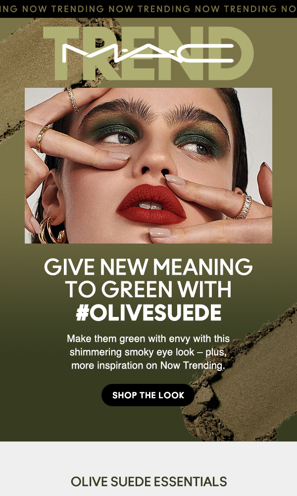 M•A•C TREND
                                
GIVE NEW MEANING
TO GREEN WITH
#OLIVESUEDE

Make them green with envy with this shimmering smoky eye look – plus,  more inspiration on Now Trending. 

SHOP THE LOOK

OLIVE SUEDE ESSENTIALS