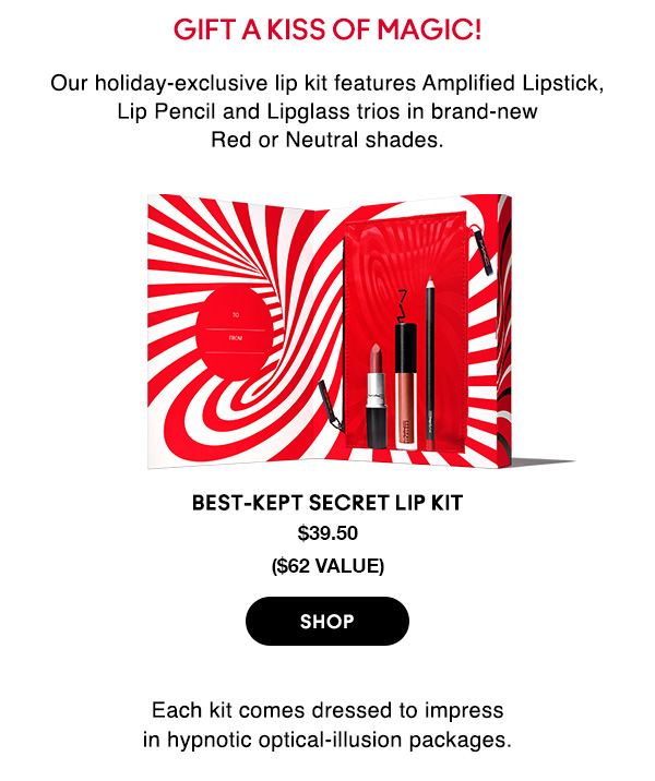 Gift a kiss of magic!
                                
Our holiday-exclusive lip kit features Amplified Lipstick, Lip Pencil and Lipglass trios in brand-new Red or Neutral shades.

BEST-KEPT SECRET LIP KIT
$39.50
($62 VALUE)
 
SHOP

Each kit comes dressed to impress 
in hypnotic optical-illusion packages.
