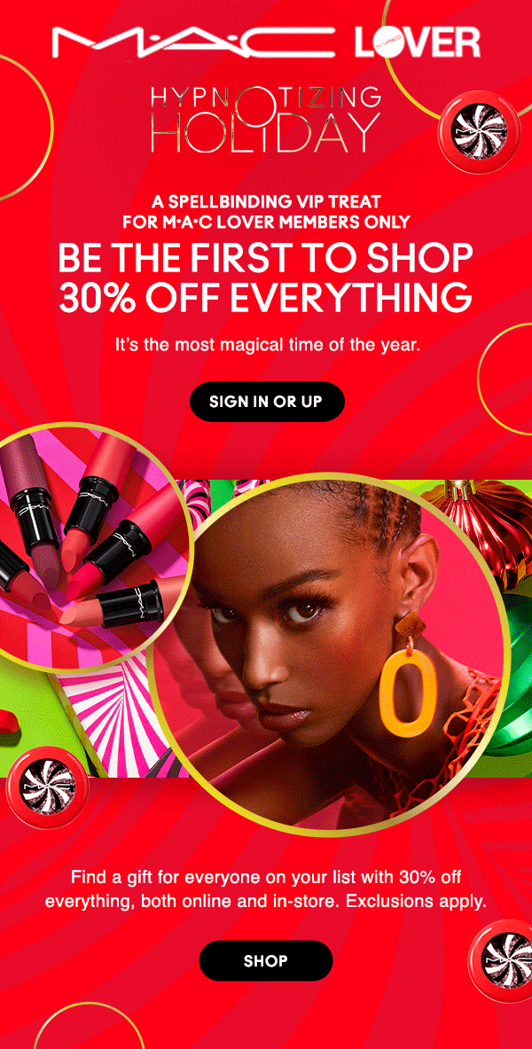 M•A•C LOVER

HYPNOTIZING HOLIDAY

A SPELLBINDING VIP TREAT For M•A•C Lover Members Only

BE THE FIRST TO SHOP 30% OFF EVERYTHING
It’s the most magical time of the year.

SIGN IN OR UP

Find a gift for everyone on your list with 30% off everything, both online and in-store. Exclusions apply.

SHOP