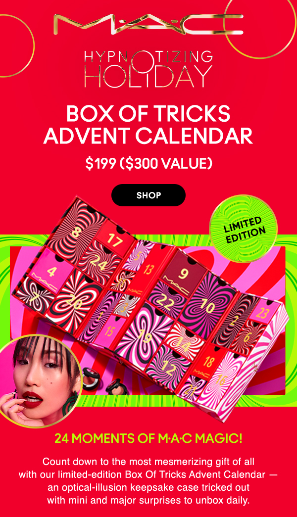 M•A•C

HYPNOTIZING HOLIDAY

LIMITED
EDITION

BOX OF TRICKS 
ADVENT CALENDAR

$199 ($300 VALUE)

SHOP

24 moments of M•A•C magic!

Count down to the most mesmerizing gift of all with our limited-edition Box Of Tricks Advent Calendar — an optical-illusion keepsake case tricked out with mini and major surprises to unbox daily.