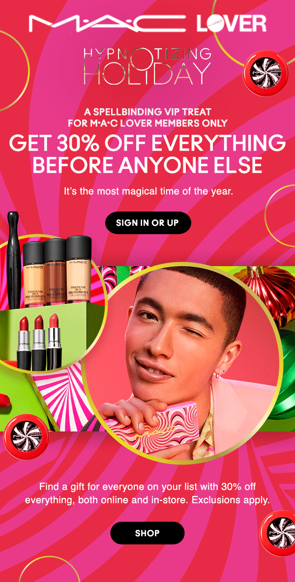 M•A•C LOVER

HYPNOTIZING HOLIDAY

A SPELLBINDING VIP TREAT For M•A•C Lover Members Only

GET 30% OFF EVERYTHING
BEFORE ANYONE ELSE

It’s the most magical time of the year.

SIGN IN OR UP

Find a gift for everyone on your list with 30% off everything, both online and in-store. Exclusions apply.

SHOP