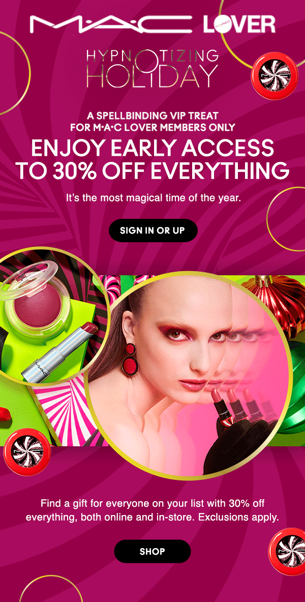 M•A•C LOVER

HYPNOTIZING HOLIDAY

A SPELLBINDING VIP TREAT For M•A•C Lover Members Only

ENJOY EARLY ACCESS
TO 30% OFF EVERYTHING

It’s the most magical time of the year.

SIGN IN OR UP

Find a gift for everyone on your list with 30% off everything, both online and in-store. Exclusions apply.

SHOP