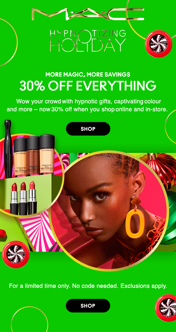 M•A•C LOVER

HYPNOTIZING HOLIDAY

MORE MAGIC, MORE SAVINGS 

30% OFF EVERYTHING
Wow your crowd with hypnotic gifts, captivating colour
and more – now 30% off when you shop online and in-store.  

SHOP

For a limited time only. No code needed.  Exclusions apply. 

SHOP