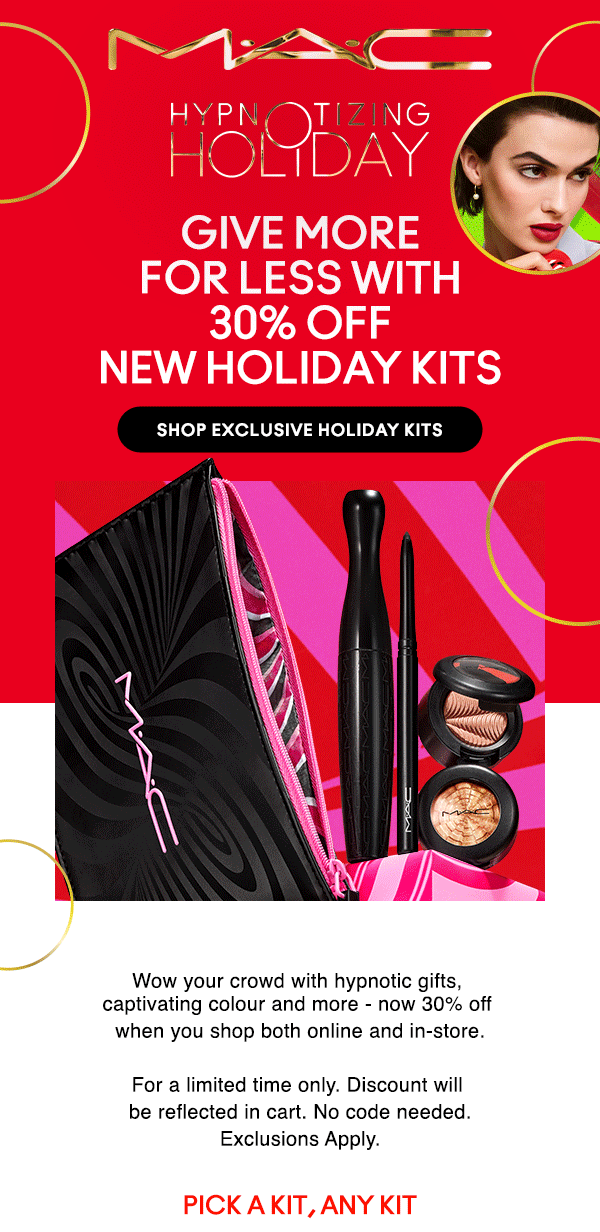 M•A•C

HYPNOTIZING HOLIDAY

GIVE MORE 
FOR LESS WITH 
30% OFF
NEW HOLIDAY KITS

SHOP EXCLUSIVE HOLIDAY KITS

Wow your crowd with hypnotic gifts, 
captivating colour and more - now 30% off 
when you shop both online and in-store.

For a limited time only. Discount will 
be reflected in cart. No code needed.
Exclusions Apply.

PICK A KIT, ANY KIT
