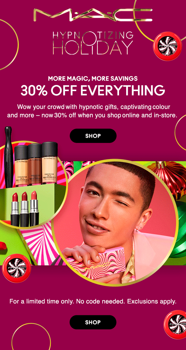M•A•C LOVER

HYPNOTIZING HOLIDAY

MORE MAGIC, MORE SAVINGS 

30% OFF EVERYTHING
Wow your crowd with hypnotic gifts, captivating colour
and more – now 30% off when you shop online and in-store.  

SHOP

For a limited time only. No code needed.  Exclusions apply. 

SHOP
