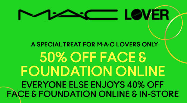 M•A•C LOVER

A SPECIAL TREAT FOR M•A•C  LOVERS ONLY 

50% Off Face & Foundation Online
Everyone Else Enjoys 40% off face & foundation online & in-store