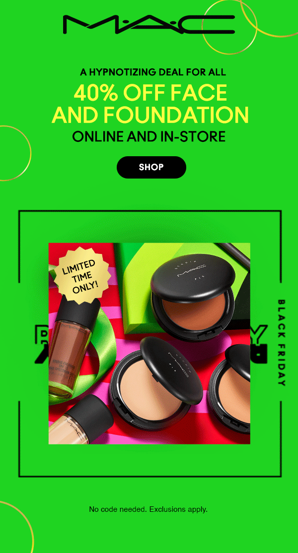 M•A•C

A HYPNOTIZING DEAL FOR ALL 

40% OFF FACE
AND FOUNDATION

ONLINE AND IN-STORE

SHOP

LIMITED TIME ONLY!
 
 BLACK FRIDAY
 
 No code needed. Exclusions apply.