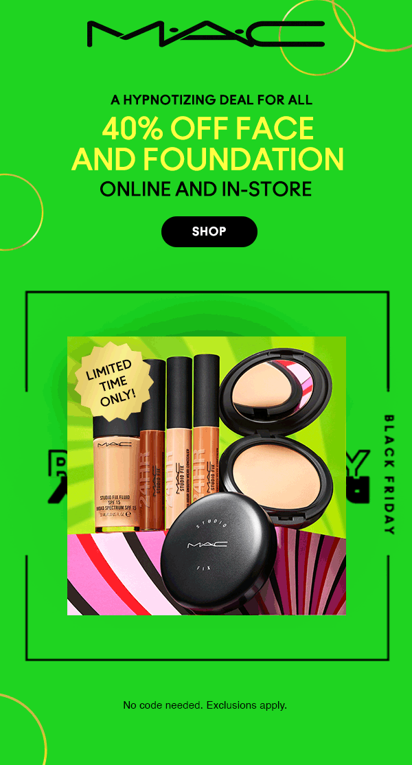 M•A•C

A HYPNOTIZING DEAL FOR ALL 

40% OFF FACE
AND FOUNDATION

ONLINE AND IN-STORE 

SHOP

LIMITED TIME ONLY!
 
 BLACK FRIDAY
 
 No code needed. Exclusions apply.