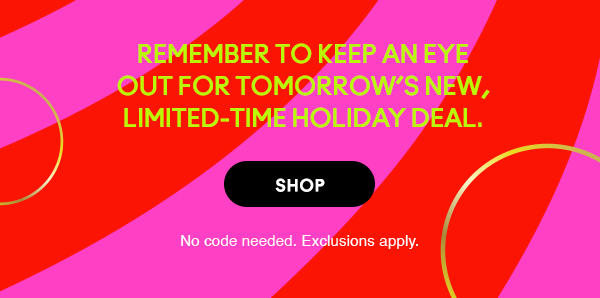 Remember to keep an eye
out for tomorrow’s new,
limited-time holiday deal.

SHOP

No code needed. Exclusions apply.