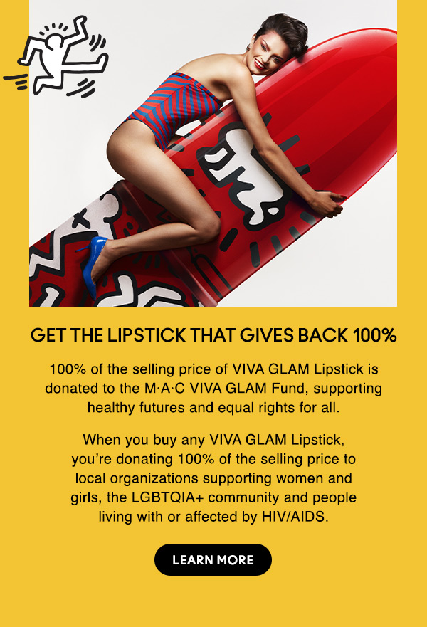 GET THE LIPSTICK THAT GIVES BACK 100%
100% of the selling price of VIVA GLAM Lipstick is donated to the M·A·C VIVA GLAM Fund, supporting healthy futures and equal rights for all.

When you buy any VIVA GLAM Lipstick, you’re donating 100% of the selling price to local organizations supporting women and girls, the LGBTQIA+ community and people living with or affected by HIV/AIDS.

LEARN MORE