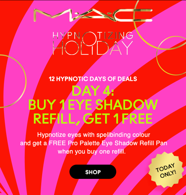 M·A·C
								
HYPNOTIZING HOLIDAY

12 HYPNOTIC DAYS OF DEALS
DAY 4:
BUY 1 EYE SHADOW REFILL, GET 1 FREE

Hypnotize eyes with spellbinding colour
and get a FREE Pro Palette Eye Shadow Refill Pan
when you buy one refill.

TODAY ONLY!

SHOP