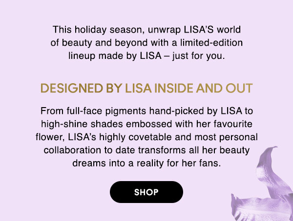 This holiday season, unwrap LISA’S world of beauty and beyond with a limited-edition lineup made by LISA – just for you. 

DESIGNED BY LISA INSIDE AND OUT
From full-face pigments hand-picked by LISA to high-shine shades embossed with her favourite flower, LISA’s highly covetable and most personal collaboration to date transforms all her beauty dreams into a reality for her fans.

SHOP