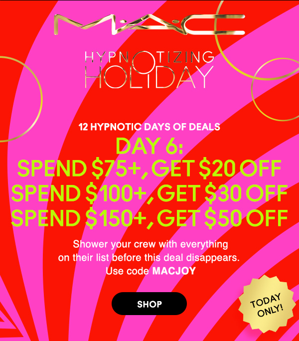 M·A·C
								
HYPNOTIZING HOLIDAY

12 HYPNOTIC DAYS OF DEALS

DAY 6:
SPEND $75+, GET $20 OFF 
SPEND $100+, GET $30 OFF 
SPEND $150+, GET $50 OFF 

Shower your crew with everything
on their list before this deal disappears. 
Use code MACJOY 

TODAY ONLY!

SHOP