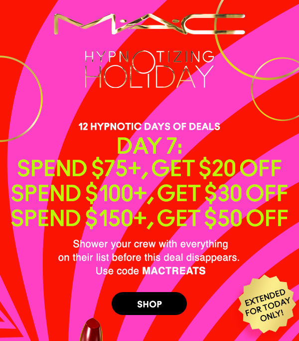 M•A•C

HYPNOTIZING HOLIDAY

12 HYPNOTIC DAYS OF DEALS
DAY 7:
SPEND $75+, GET $20 OFF 
SPEND $100+, GET $30 OFF 
SPEND $150+, GET $50 OFF 
Shower your crew with everything
on their list before this deal disappears. 
Use code MACTREATS
 
EXTENDED FOR TODAY ONLY! 

SHOP