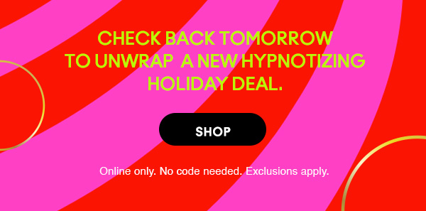 CHECK BACK TOMORROW TO UNWRAP A NEW HYPNOTIZING HOLIDAY DEAL.
SHOP
Online only. No code needed. Exclusions apply.