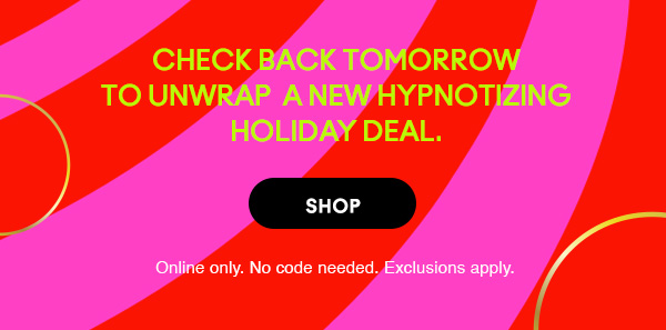 CHECK BACK TOMORROW TO UNWRAP A NEW HYPNOTIZING HOLIDAY DEAL.
SHOP
Online only. No code needed. Exclusions apply