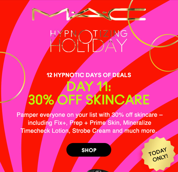 M•A•C

HYPNOTIZING HOLIDAY

12 HYPNOTIC DAYS OF DEALS
DAY 11:
30% OFF SKINCARE
Pamper everyone on your list with 30% off skincare – including Fix+, Prep + Prime Skin, Mineralize Timecheck Lotion, Strobe Cream and much more. 

TODAY ONLY!

SHOP