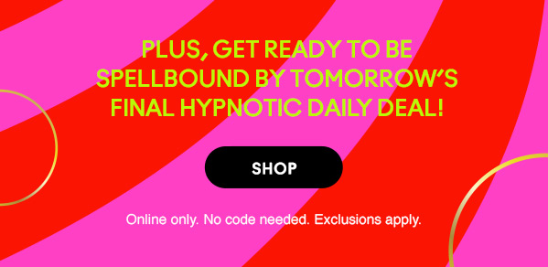 Plus, get ready to be spellbound by tomorrow’s final hypnotic daily deal! 
SHOP
Online only. No code needed. Exclusions apply.
