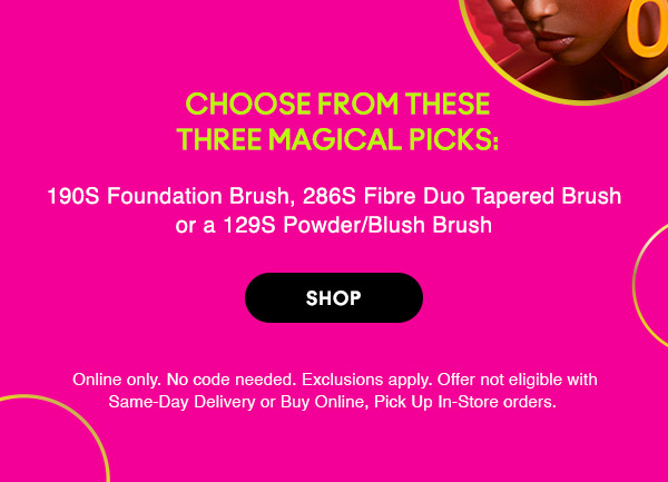 Choose from these three magical picks:
190S Foundation Brush, 286S Fibre Duo Tapered Brush or a 129S Powder/Blush Brush

SHOP

Online only. No code needed. Exclusions apply. Offer not eligible with Same-Day Delivery or Buy Online, Pick Up In-Store orders.