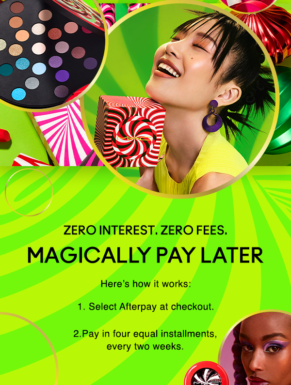 Zero interest. Zero fees.
								
MAGICALLY PAY LATER

Here’s how it works:

1. Select Afterpay at checkout. 

2.Pay in four equal installments, 
every two weeks.