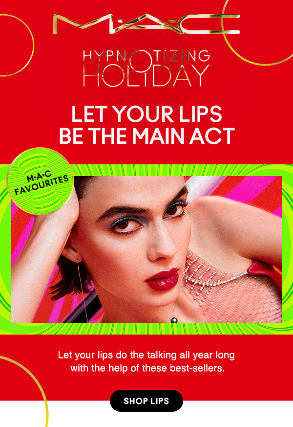 M•A•C

HYPNOTIZING HOLIDAY
LET YOUR LIPS BE THE MAIN ACT

M•A•C FAVOURITES
Let your lips do the talking all year long 
with the help of these best-sellers.

SHOP LIPS