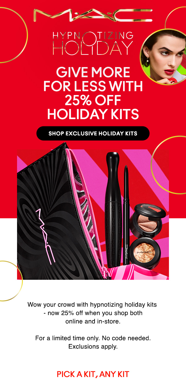 M·A·C
								
HYPNOTIZING HOLIDAY

GIVE MORE 
FOR LESS WITH 
25% off 
HOLIDAY KITS

SHOP EXCLUSIVE HOLIDAY KITS

Wow your crowd with hypnotizing holiday kits - now 25% off when you shop both online and in-store.

For a limited time only. No code needed. Exclusions apply.

PICK A KIT, ANY KIT