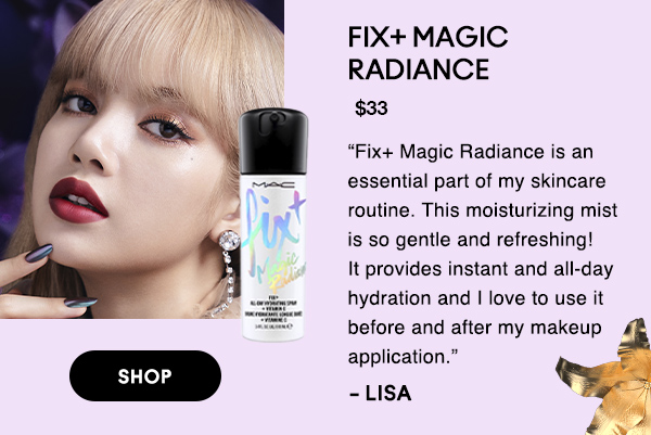 FIX+ MAGIC 
RADIANCE
$33

“Fix+ Magic Radiance is an essential part of my skincare routine. This moisturizing mist is so gentle and refreshing! It provides instant and all-day hydration and I love to use it before and after my makeup application.” 

-LISA

SHOP