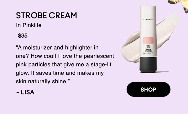 STROBE CREAM
In Pinklite
$35

“A moisturizer and highlighter in one? How cool! I love the pearlescent pink particles that give me a stage-lit glow. It saves time and makes my skin naturally shine.” 

-LISA

SHOP