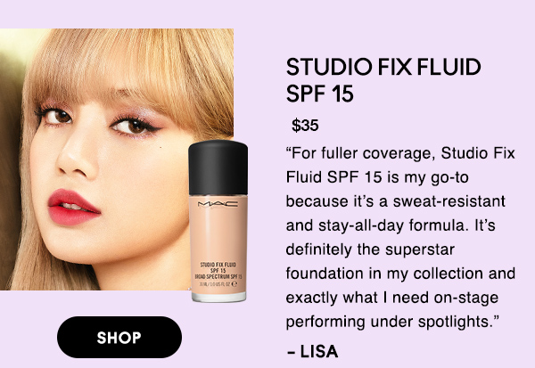 STUDIO FIX FLUID 
SPF 15
$35

“For fuller coverage, Studio Fix Fluid SPF 15 is my go-to because it’s a sweat-resistant and stay-all-day formula. It’s definitely the superstar foundation in my collection and exactly what I need on-stage performing under spotlights.” 

-LISA

SHOP