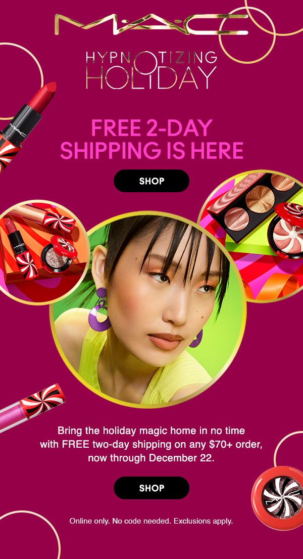 M•A•C

HYPNOTIZING HOLIDAY
FREE 2-DAY SHIPPING IS HERE
Bring the holiday magic home in no time with FREE two-day shipping on any $70+ order, now through December 22. 

SHOP

Online only. No code needed. Exclusions apply.