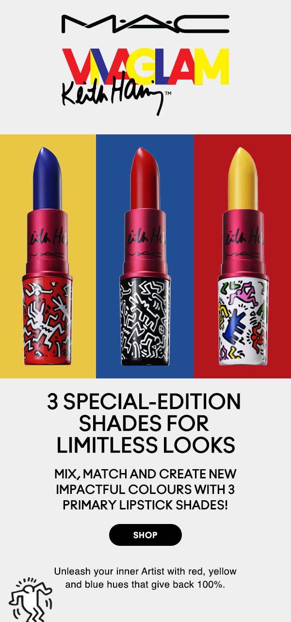 M•A•C

VIVA GLAM 
KEITH HARING

3 SPECIAL-EDITION SHADES FOR LIMITLESS LOOKS
Mix, match and create new impactful colours with 3primary Lipstick shades!

SHOP

Unleash your inner Artist with red, yellow and blue hues that give back 100%.