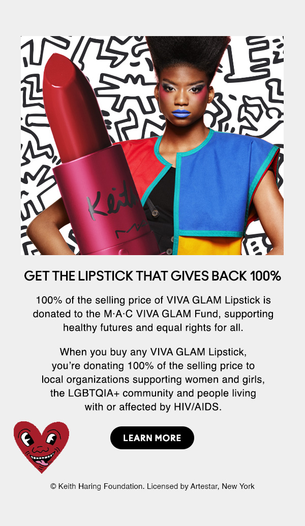 GET THE LIPSTICK THAT GIVES BACK 100%
100% of the selling price of VIVA GLAM Lipstick is donated to the M·A·C VIVA GLAM Fund, supporting healthy futures and equal rights for all.

When you buy any VIVA GLAM Lipstick, you’re donating 100% of the selling price to local organizations supporting women and girls, the LGBTQIA+ community and people living with or affected by HIV/AIDS.

LEARN MORE

© Keith Haring Foundation. Licensed by Artestar, New York