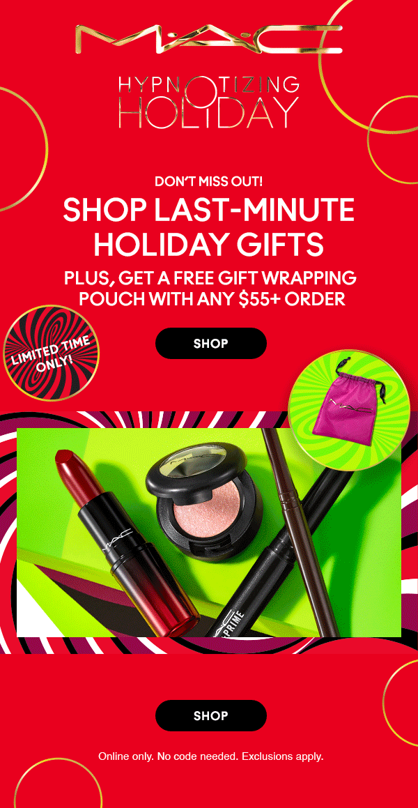 M•A•C

HYPNOTIZING HOLIDAY

Don’t Miss out!
SHOP LAST - MINUTE
HOLIDAY GIFTS
PLUS, get A free gift wrapping
pouch with any $55+ order

SHOP

LIMITED TIME ONLY!
Online only. No code needed. Exclusions apply.