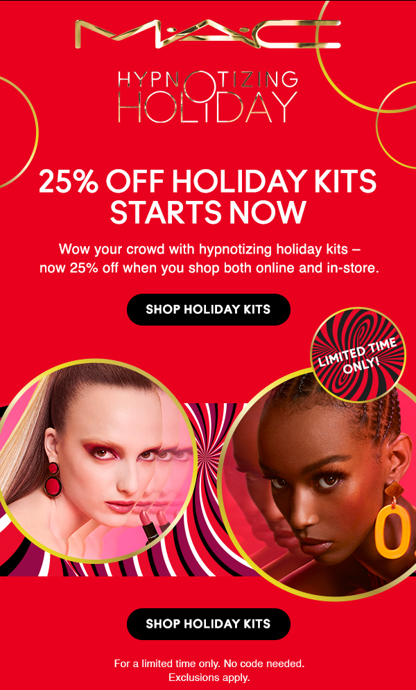 M•A•C

HYPNOTIZING HOLIDAY

25% OFF HOLIDAY KITS STARTS NOW

Wow your crowd with hypnotizing holiday kits – now 25% off when you shop both online and in-store.

Shop Holiday Kits

LIMITED TIME ONLY!

For a limited time only. No code needed.
Exclusions apply.