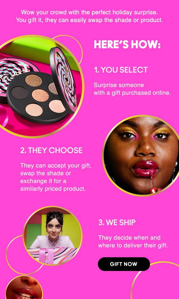 Wow your crowd with the perfect holiday surprise. 
You gift it, they can easily swap the shade or product.

HERE’S HOW:

1. YOU SELECT
Surprise someone with a gift purchased online.

2. THEY CHOOSE
They can accept your gift, swap the shade or exchange it for a similarly priced product.

3. WE SHIP
They decide when and where to deliver their gift.

GIFT NOW