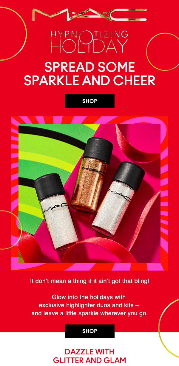 M•A•C

HYPNOTIZING HOLIDAY
SPREAD SOME SPARKLE AND CHEER
It don’t mean a thing if it ain’t got that bling!

Glow into the holidays with exclusive highlighter duos and kits – and leave a little sparkle wherever you go.

SHOP

DAZZLE WITH GLITTER AND GLAM
