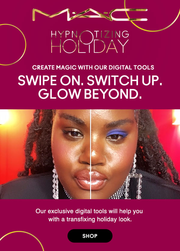 M•A•C

HYPNOTIZING HOLIDAY

CREATE MAGIC WITH OUR DIGITAL TOOLS
SWIPE ON. SWITCH UP. GLOW BEYOND.
Our exclusive digital tools will help you with a transfixing holiday look.

SHOP