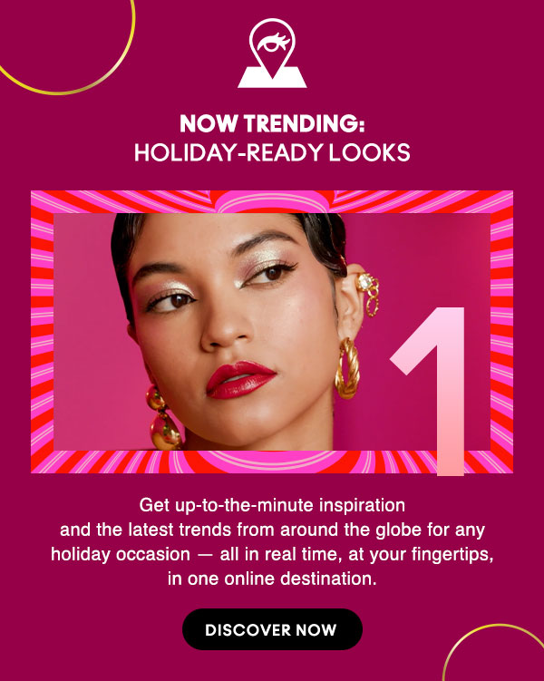 NOW TRENDING: 
HOLIDAY-READY LOOKS
Get up-to-the-minute inspiration and the latest trends from around the globe for any holiday occasion — all in real time, at your fingertips, in one online destination.

DISCOVER NOW