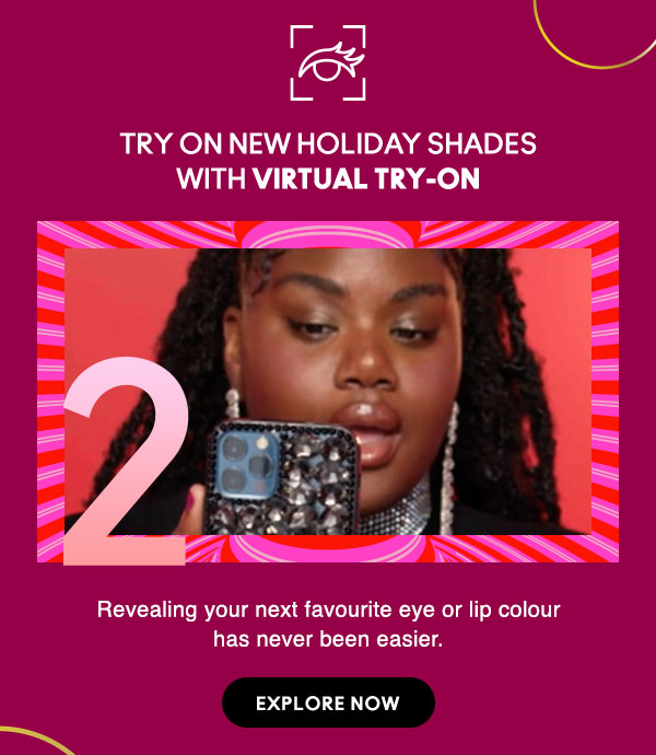 TRY ON NEW HOLIDAY SHADES WITH VIRTUAL TRY-ON
Revealing your next favourite eye or lip colour has never been easier.

EXPLORE NOW