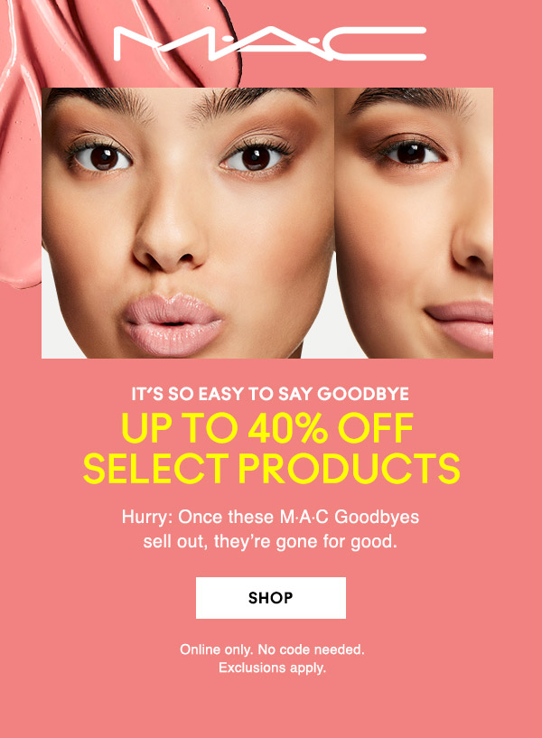 M•A•C

IT’s SO EASY TO SAY GOODBYE
UP TO 40% OFF 
SELECT PRODUCTS
Hurry: Once these M∙A∙C Goodbyes 
sell out, they’re gone for good.

SHOP

Online only. No code needed.
Exclusions apply.